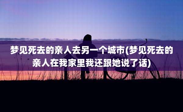 梦见死去的亲人去另一个城市(梦见死去的亲人在我家里我还跟她说了话)