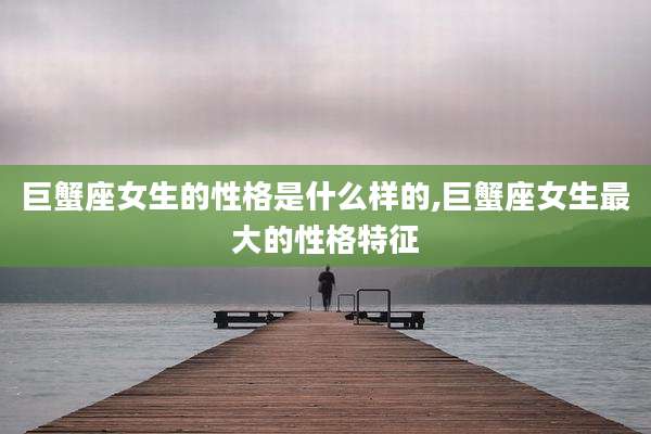 巨蟹座女生的性格是什么样的,巨蟹座女生最大的性格特征