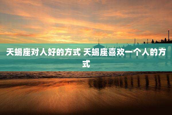 天蝎座对人好的方式 天蝎座喜欢一个人的方式