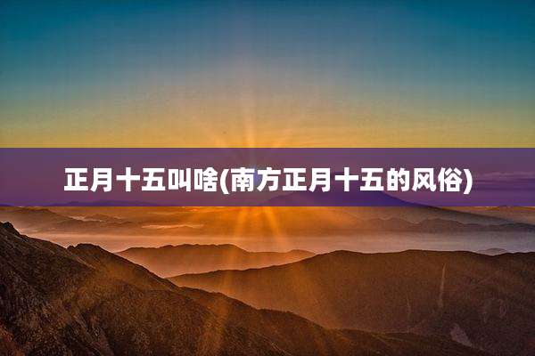 正月十五叫啥(南方正月十五的风俗)