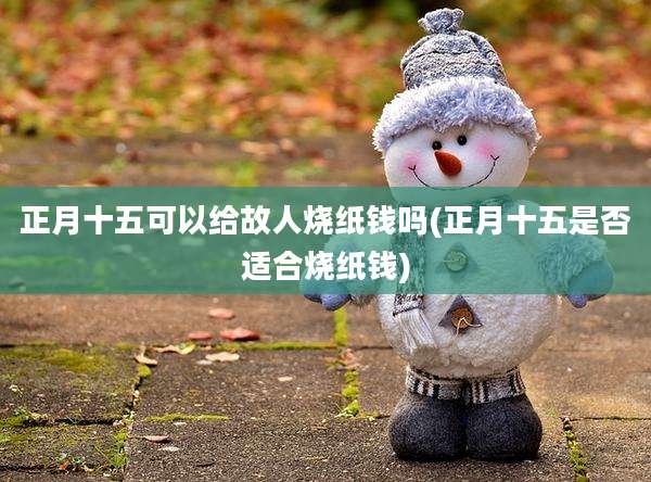 正月十五可以给故人烧纸钱吗(正月十五是否适合烧纸钱)