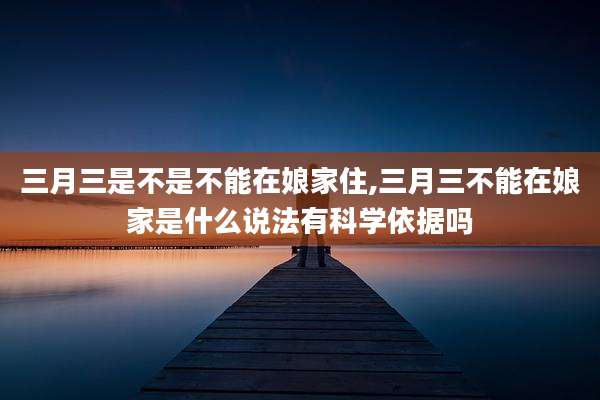 三月三是不是不能在娘家住,三月三不能在娘家是什么说法有科学依据吗