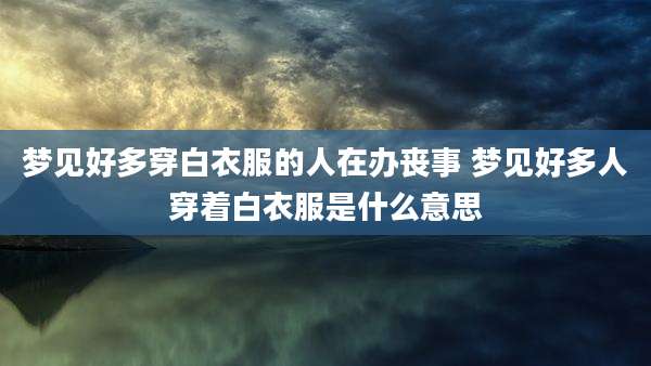 梦见好多穿白衣服的人在办丧事 梦见好多人穿着白衣服是什么意思