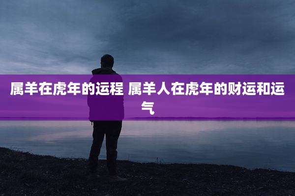 属羊在虎年的运程 属羊人在虎年的财运和运气