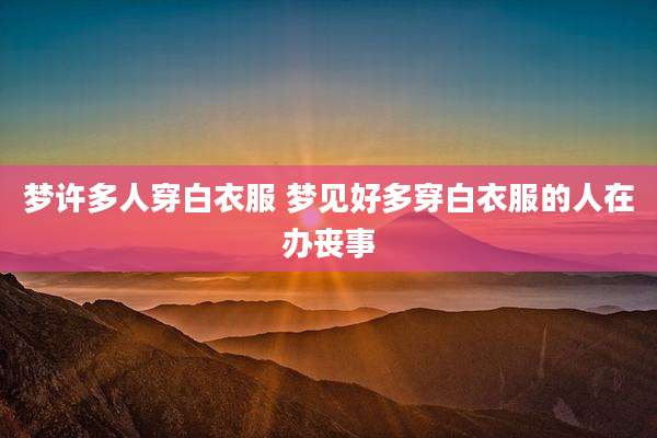 梦许多人穿白衣服 梦见好多穿白衣服的人在办丧事