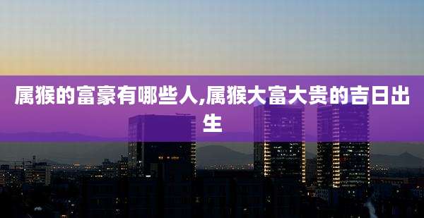 属猴的富豪有哪些人,属猴大富大贵的吉日出生