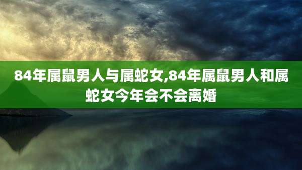 84年属鼠男人与属蛇女,84年属鼠男人和属蛇女今年会不会离婚