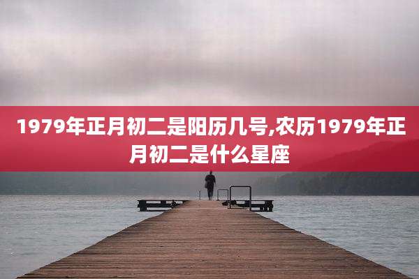 1979年正月初二是阳历几号,农历1979年正月初二是什么星座