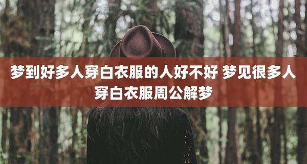 梦到好多人穿白衣服的人好不好 梦见很多人穿白衣服周公解梦