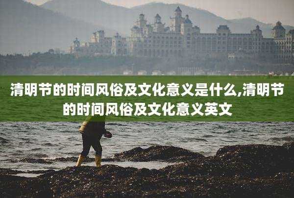 清明节的时间风俗及文化意义是什么,清明节的时间风俗及文化意义英文
