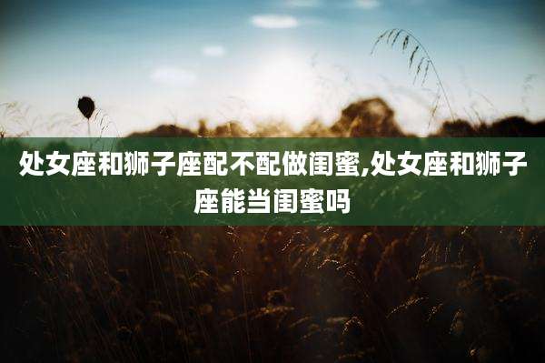 处女座和狮子座配不配做闺蜜,处女座和狮子座能当闺蜜吗