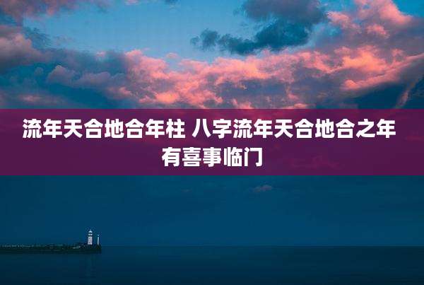 流年天合地合年柱 八字流年天合地合之年 有喜事临门