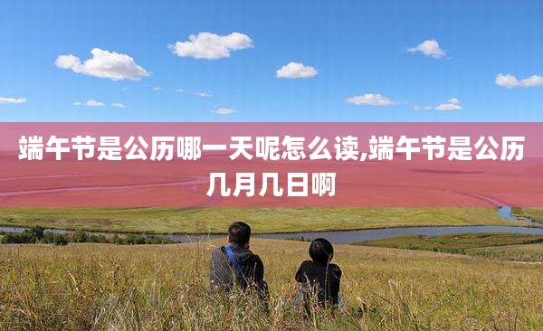 端午节是公历哪一天呢怎么读,端午节是公历几月几日啊