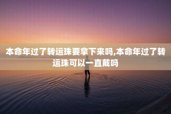 本命年过了转运珠要拿下来吗,本命年过了转运珠可以一直戴吗