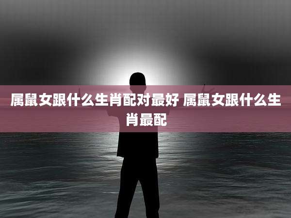 属鼠女跟什么生肖配对最好 属鼠女跟什么生肖最配