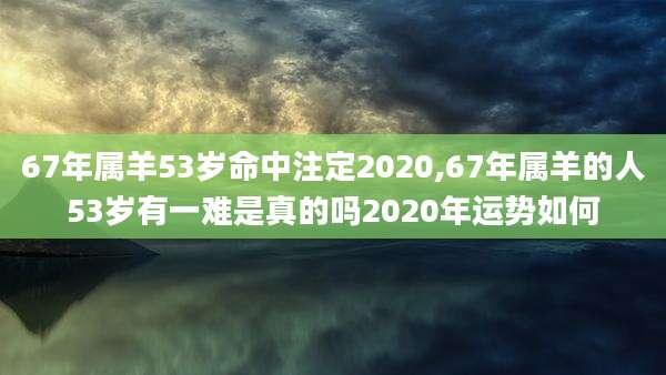 67年属羊53岁命中注定2020,67年属羊的人53岁有一难是真的吗2020年运势如何