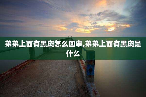 弟弟上面有黑斑怎么回事,弟弟上面有黑斑是什么