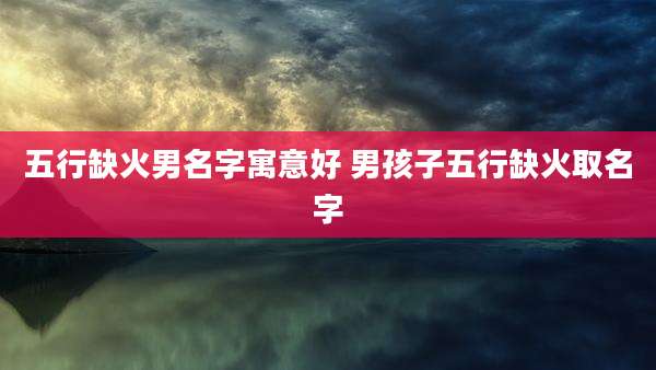 五行缺火男名字寓意好 男孩子五行缺火取名字
