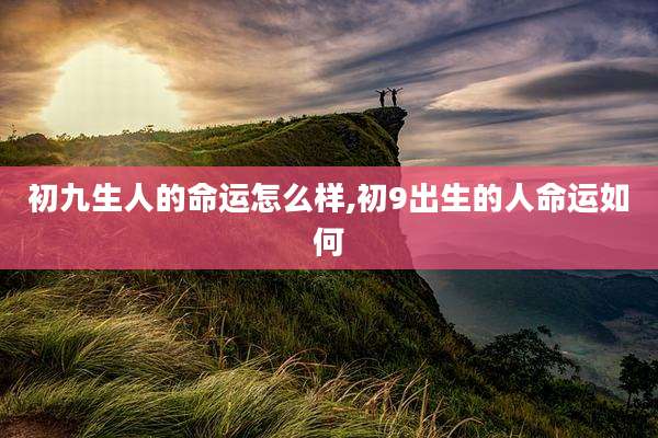 初九生人的命运怎么样,初9出生的人命运如何