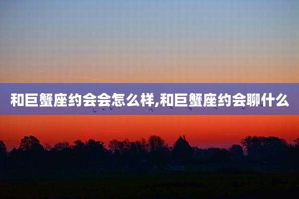 和巨蟹座约会会怎么样,和巨蟹座约会聊什么