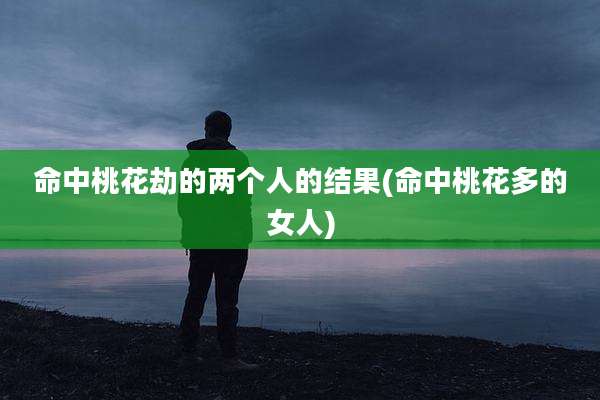 命中桃花劫的两个人的结果(命中桃花多的女人)