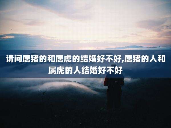 请问属猪的和属虎的结婚好不好,属猪的人和属虎的人结婚好不好