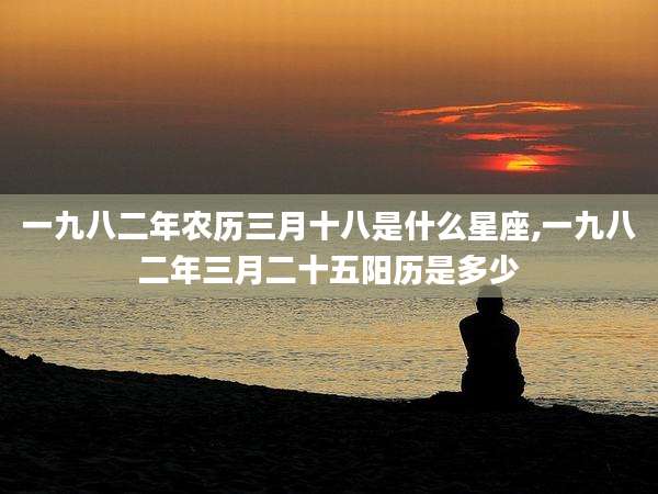一九八二年农历三月十八是什么星座,一九八二年三月二十五阳历是多少
