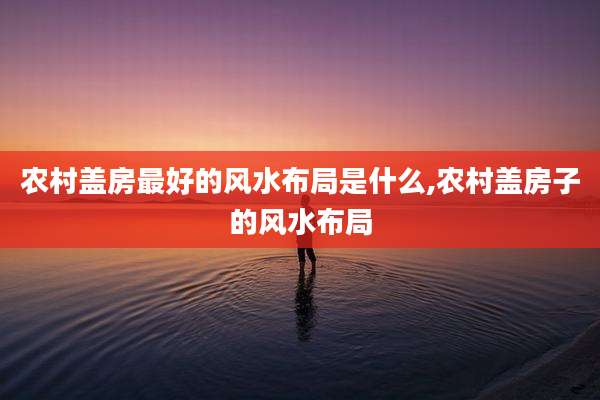 农村盖房最好的风水布局是什么,农村盖房子的风水布局