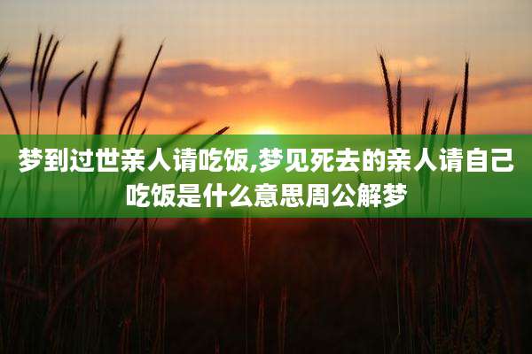 梦到过世亲人请吃饭,梦见死去的亲人请自己吃饭是什么意思周公解梦