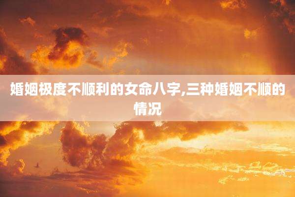 婚姻极度不顺利的女命八字,三种婚姻不顺的情况