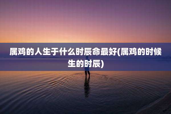 属鸡的人生于什么时辰命最好(属鸡的时候生的时辰)