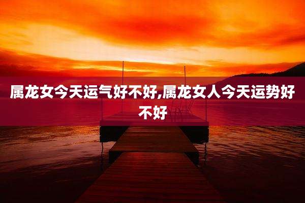 属龙女今天运气好不好,属龙女人今天运势好不好
