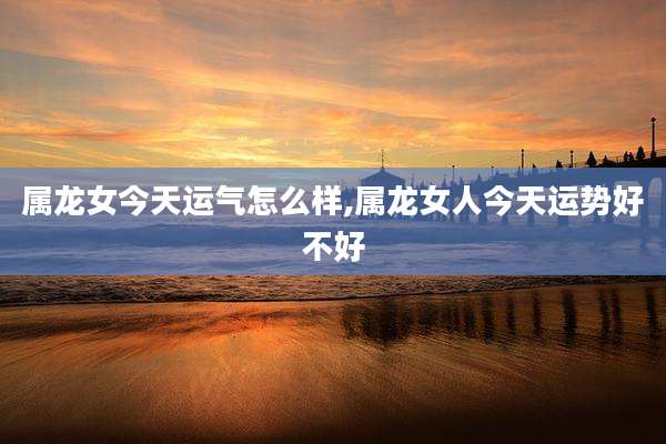 属龙女今天运气怎么样,属龙女人今天运势好不好