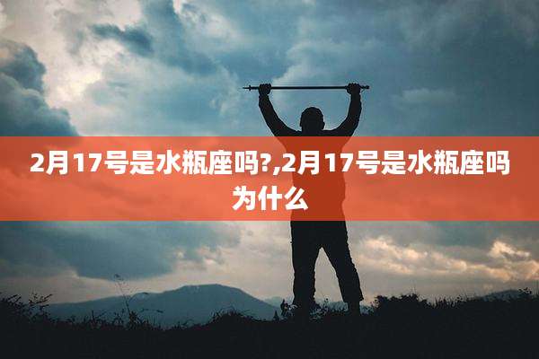 2月17号是水瓶座吗?,2月17号是水瓶座吗为什么