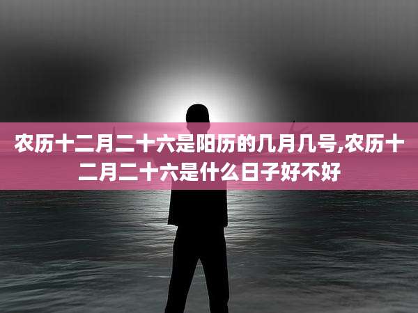 农历十二月二十六是阳历的几月几号,农历十二月二十六是什么日子好不好