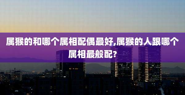属猴的和哪个属相配偶最好,属猴的人跟哪个属相最般配?
