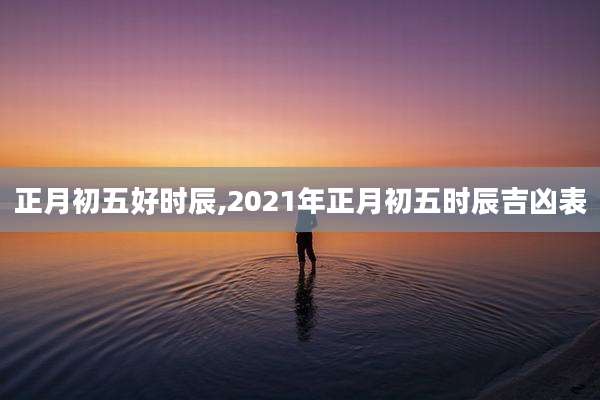 正月初五好时辰,2021年正月初五时辰吉凶表