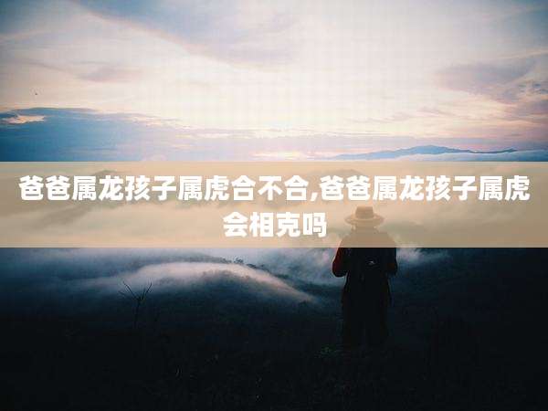 爸爸属龙孩子属虎合不合,爸爸属龙孩子属虎会相克吗