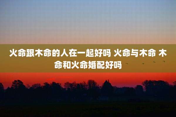 火命跟木命的人在一起好吗 火命与木命 木命和火命婚配好吗