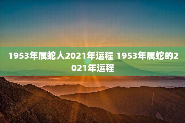 1953年属蛇人2021年运程 1953年属蛇的2021年运程