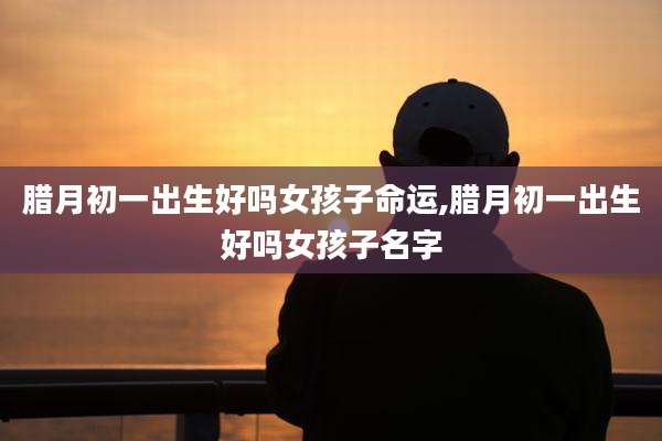 腊月初一出生好吗女孩子命运,腊月初一出生好吗女孩子名字