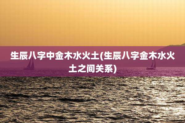 生辰八字中金木水火土(生辰八字金木水火土之间关系)
