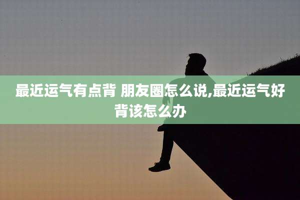 最近运气有点背 朋友圈怎么说,最近运气好背该怎么办