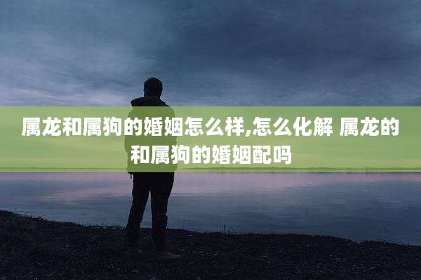 属龙和属狗的婚姻怎么样,怎么化解 属龙的和属狗的婚姻配吗