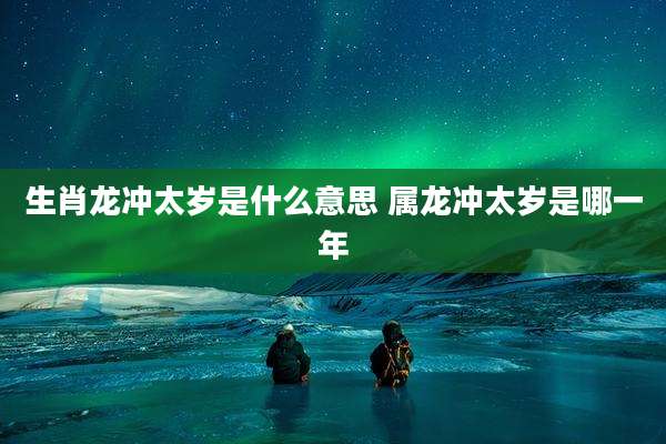 生肖龙冲太岁是什么意思 属龙冲太岁是哪一年