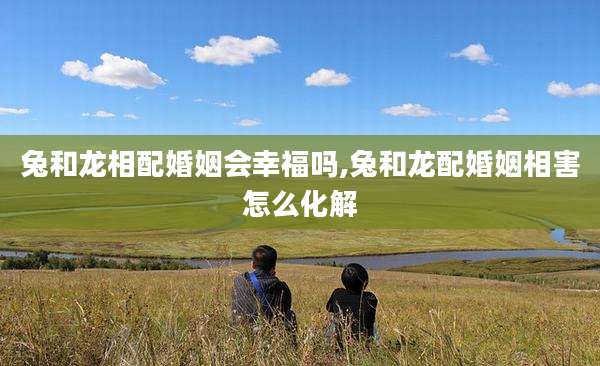 兔和龙相配婚姻会幸福吗,兔和龙配婚姻相害怎么化解