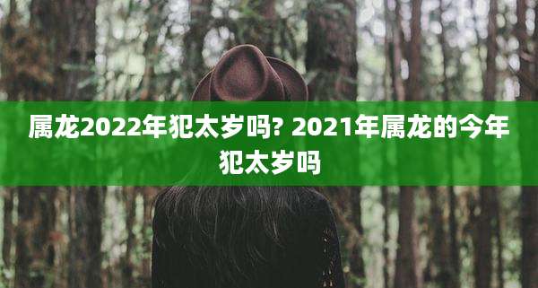 属龙2022年犯太岁吗? 2021年属龙的今年犯太岁吗