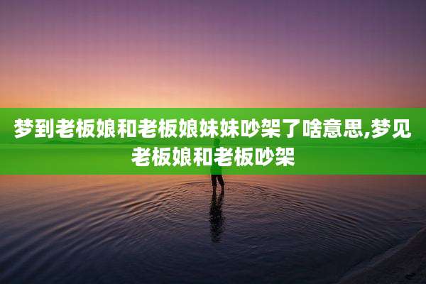 梦到老板娘和老板娘妹妹吵架了啥意思,梦见老板娘和老板吵架