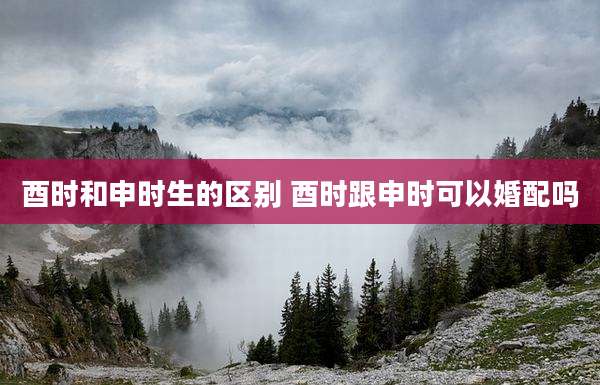 酉时和申时生的区别 酉时跟申时可以婚配吗