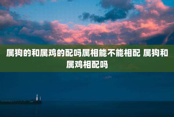 属狗的和属鸡的配吗属相能不能相配 属狗和属鸡相配吗